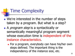 32
Time Complexity
 We’re interested in the number of steps
taken by a program. But what is a step?
 A program step is a syntactically or
semantically meaningful program segment
whose execution time is independent of the
instance characteristics.
 For a program, everybody can have his/her own
steps defined. The important thing is the
independency of the instance size, etc.
 