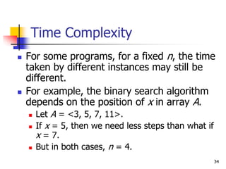 34
Time Complexity
 For some programs, for a fixed n, the time
taken by different instances may still be
different.
 For example, the binary search algorithm
depends on the position of x in array A.
 Let A = <3, 5, 7, 11>.
 If x = 5, then we need less steps than what if
x = 7.
 But in both cases, n = 4.
 