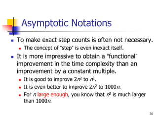 36
Asymptotic Notations
 To make exact step counts is often not necessary.
 The concept of “step” is even inexact itself.
 It is more impressive to obtain a “functional”
improvement in the time complexity than an
improvement by a constant multiple.
 It is good to improve 2n2 to n2.
 It is even better to improve 2n2 to 1000n.
 For n large enough, you know that n2 is much larger
than 1000n.
 