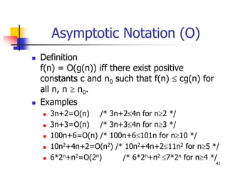 41
Asymptotic Notation (O)
 Definition
f(n) = O(g(n)) iff there exist positive
constants c and n0 such that f(n)  cg(n) for
all n, n  n0.
 Examples
 3n+2=O(n) /* 3n+24n for n2 */
 3n+3=O(n) /* 3n+34n for n3 */
 100n+6=O(n) /* 100n+6101n for n10 */
 10n2+4n+2=O(n2) /* 10n2+4n+211n2 for n5 */
 6*2n+n2=O(2n) /* 6*2n+n2 7*2n for n4 */
 