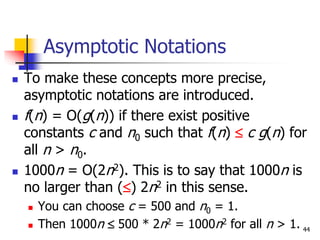 44
Asymptotic Notations
 To make these concepts more precise,
asymptotic notations are introduced.
 f(n) = O(g(n)) if there exist positive
constants c and n0 such that f(n)  c g(n) for
all n > n0.
 1000n = O(2n2). This is to say that 1000n is
no larger than () 2n2 in this sense.
 You can choose c = 500 and n0 = 1.
 Then 1000n  500 * 2n2 = 1000n2 for all n > 1.
 