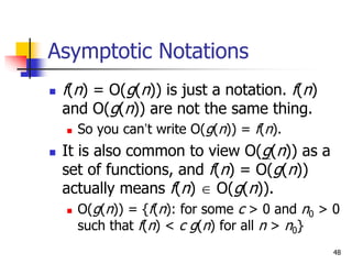 48
Asymptotic Notations
 f(n) = O(g(n)) is just a notation. f(n)
and O(g(n)) are not the same thing.
 So you can’t write O(g(n)) = f(n).
 It is also common to view O(g(n)) as a
set of functions, and f(n) = O(g(n))
actually means f(n)  O(g(n)).
 O(g(n)) = {f(n): for some c > 0 and n0 > 0
such that f(n) < c g(n) for all n > n0}
 