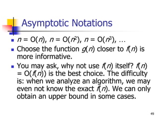 49
Asymptotic Notations
 n = O(n), n = O(n2), n = O(n3), …
 Choose the function g(n) closer to f(n) is
more informative.
 You may ask, why not use f(n) itself? f(n)
= O(f(n)) is the best choice. The difficulty
is: when we analyze an algorithm, we may
even not know the exact f(n). We can only
obtain an upper bound in some cases.
 