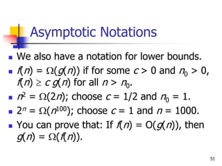 51
Asymptotic Notations
 We also have a notation for lower bounds.
 f(n) = (g(n)) if for some c > 0 and n0 > 0,
f(n)  c g(n) for all n > n0.
 n2 = (2n); choose c = 1/2 and n0 = 1.
 2n = (n100); choose c = 1 and n = 1000.
 You can prove that: If f(n) = O(g(n)), then
g(n) = (f(n)).
 