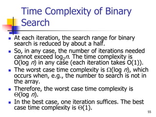 55
Time Complexity of Binary
Search
 At each iteration, the search range for binary
search is reduced by about a half.
 So, in any case, the number of iterations needed
cannot exceed log2n. The time complexity is
O(log n) in any case (each iteration takes O(1)).
 The worst case time complexity is (log n), which
occurs when, e.g., the number to search is not in
the array.
 Therefore, the worst case time complexity is
(log n).
 In the best case, one iteration suffices. The best
case time complexity is (1).
 
