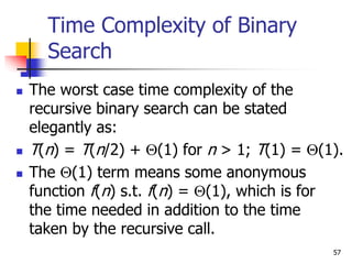 57
Time Complexity of Binary
Search
 The worst case time complexity of the
recursive binary search can be stated
elegantly as:
 T(n) = T(n/2) + (1) for n > 1; T(1) = (1).
 The (1) term means some anonymous
function f(n) s.t. f(n) = (1), which is for
the time needed in addition to the time
taken by the recursive call.
 