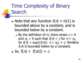 58
Time Complexity of Binary
Search
 Note that any function f(n) = (1) is
bounded above by a constant, and is
bounded below by a constant.
 By the definition of , there exists c > 0
and n0 > 0 such that f(n) < c for n > n0.
So f(n) < sup{|f(n)|: n  n0} + c. Similarly
f(n) is bounded below by a constant.
 So T(n) < T(n/2) + c.
 