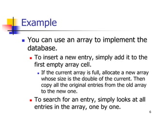 6
Example
 You can use an array to implement the
database.
 To insert a new entry, simply add it to the
first empty array cell.
 If the current array is full, allocate a new array
whose size is the double of the current. Then
copy all the original entries from the old array
to the new one.
 To search for an entry, simply looks at all
entries in the array, one by one.
 