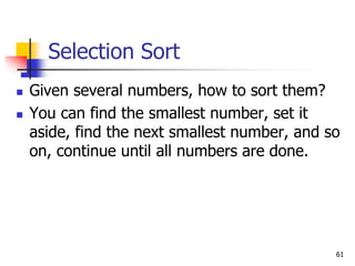 61
Selection Sort
 Given several numbers, how to sort them?
 You can find the smallest number, set it
aside, find the next smallest number, and so
on, continue until all numbers are done.
 