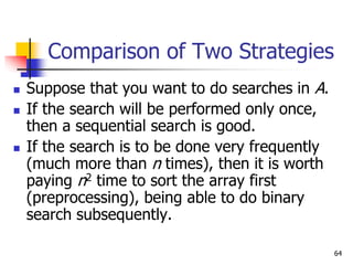 64
Comparison of Two Strategies
 Suppose that you want to do searches in A.
 If the search will be performed only once,
then a sequential search is good.
 If the search is to be done very frequently
(much more than n times), then it is worth
paying n2 time to sort the array first
(preprocessing), being able to do binary
search subsequently.
 