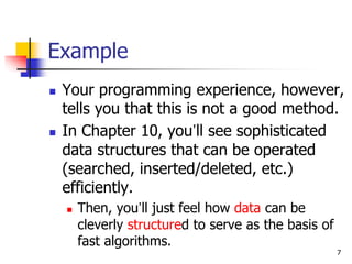 7
Example
 Your programming experience, however,
tells you that this is not a good method.
 In Chapter 10, you’ll see sophisticated
data structures that can be operated
(searched, inserted/deleted, etc.)
efficiently.
 Then, you’ll just feel how data can be
cleverly structured to serve as the basis of
fast algorithms.
 