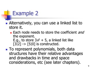 9
Example 2
 Alternatively, you can use a linked list to
store it.
 Each node needs to store the coefficient and
the exponent.
E.g., to store 3x2 + 5, a linked list like
[3|2] -> [5|0] is constructed.
 To represent polynomials, both data
structures have their relative advantages
and drawbacks in time and space
considerations, etc (see later chapters).
 