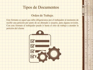 Tipos de Documentos
Orden de Trabajo.
Este formato es aquel que debe diligenciarse por el trabajador al momento de
recibir una petición por parte de un abonado o usuario, para alguna revisión.
Con este formato el trabajador puede ir hasta el sitio de trabajo a atender la
petición del cliente
 