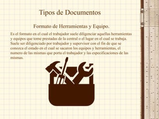 Tipos de Documentos
Formato de Herramientas y Equipo.
Es el formato en el cual el trabajador suele diligenciar aquellas herramientas
y equipos que tome prestadas de la central o el lugar en el cual se trabaja.
Suele ser diligenciado por trabajador y supervisor con el fin de que se
conozca el estado en el cual se sacaron los equipos y herramientas, el
numero de las mismas que porta el trabajador y las especificaciones de las
mismas.
 