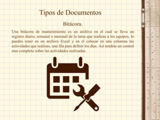 Tipos de Documentos
Bitácora.
Una bitácora de mantenimiento es un archivo en el cual se lleva un
registro diario, semanal o mensual de la tarea que realizas a los equipos, lo
puedes tener en un archivo Excel y en el colocar en una columna las
actividades que realizas, una fila para definir los días. Así tendrás un control
mas completo sobre las actividades realizadas.
 