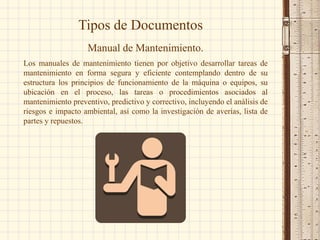 Tipos de Documentos
Manual de Mantenimiento.
Los manuales de mantenimiento tienen por objetivo desarrollar tareas de
mantenimiento en forma segura y eficiente contemplando dentro de su
estructura los principios de funcionamiento de la máquina o equipos, su
ubicación en el proceso, las tareas o procedimientos asociados al
mantenimiento preventivo, predictivo y correctivo, incluyendo el análisis de
riesgos e impacto ambiental, así como la investigación de averías, lista de
partes y repuestos.
 