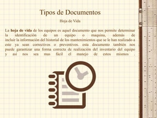 Hoja de Vida
La hoja de vida de los equipos es aquel documento que nos permite determinar
la identificación de un equipo o maquina, además de
incluir la información del historial de los mantenimientos que se le han realizado a
este ya sean correctivos o preventivos. esta documento también nos
puede garantizar una forma correcta de realización del inventario del equipo
y así nos sea mas fácil el manejo de estos mismos .
Tipos de Documentos
 