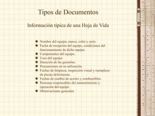 Tipos de Documentos
Información típica de una Hoja de Vida
 Nombre del equipo, marca, color y serie.
 Fecha de recepción del equipo, condiciones del
funcionamiento de dicho equipo.
 Componentes del equipo.
 Usos del equipo.
 Duración de las garantías.
 Precauciones en su utilización.
 Fechas de limpieza, inspección visual y reemplazo
de piezas defectuosas.
 Fechas de cambio de aceites y combustibles.
 Personas responsables del mantenimiento y
operación del equipo.
 Observaciones generales
 