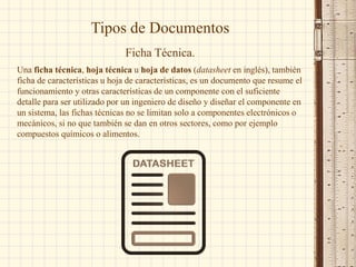Tipos de Documentos
Ficha Técnica.
Una ficha técnica, hoja técnica u hoja de datos (datasheet en inglés), también
ficha de características u hoja de características, es un documento que resume el
funcionamiento y otras características de un componente con el suficiente
detalle para ser utilizado por un ingeniero de diseño y diseñar el componente en
un sistema, las fichas técnicas no se limitan solo a componentes electrónicos o
mecánicos, si no que también se dan en otros sectores, como por ejemplo
compuestos químicos o alimentos.
 