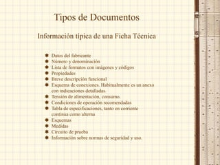  Datos del fabricante
 Número y denominación
 Lista de formatos con imágenes y códigos
 Propiedades
 Breve descripción funcional
 Esquema de conexiones. Habitualmente es un anexo
con indicaciones detalladas.
 Tensión de alimentación, consumo.
 Condiciones de operación recomendadas
 Tabla de especificaciones, tanto en corriente
continua como alterna
 Esquemas
 Medidas
 Circuito de prueba
 Información sobre normas de seguridad y uso.
Tipos de Documentos
Información típica de una Ficha Técnica
 