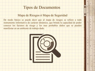 Tipos de Documentos
Mapa de Riesgos ó Mapa de Seguridad
De modo básico se puede decir que al mapa de riesgos se refiere a todo
instrumento informativo de carácter dinámico, que brinda la capacidad de poder
conocer los factores de riesgo y los mas probables daños que se pueden
manifestar en un ambiente de trabajo dado.
 
