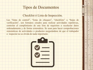 Tipos de Documentos
Checklist ó Lista de Inspección.
Las “listas de control”, “listas de chequeo”, “checklists” u “hojas de
verificación”, son formatos creados para realizar actividades repetitivas,
controlar el cumplimiento de una lista de requisitos o recolectar datos
ordenadamente y de forma sistemática. Se usan para hacer comprobaciones
sistemáticas de actividades o productos asegurándose de que el trabajador
o inspector no se olvida de nada importante.
 