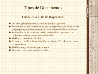 Tipos de Documentos
Checklist ó Lista de Inspección.
 Los usos principales de los checklist son los siguientes:
 Realización de actividades en las que es importante que no se olvide
ningún paso y/o deben hacerse las tareas con un orden establecido.
 Realización de inspecciones donde se debe dejar constancia de
cuáles han sido los puntos inspeccionados.
 Verificar o examinar artículos.
 Examinar o analizar la localización de defectos. Verificar las causas
de los defectos.
 Verificación y análisis de operaciones.
 Recopilar datos para su futuro análisis.
 