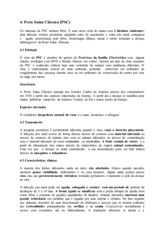 4. Peste Suína Clássica (PSC)
Os sintomas da PSC incluem febre. É uma virose séria de suinos com 2 distintos sindromes:
uma infecção crónica persistente adquirida antes de nascimento e outra pós natal, contagiosa
e aguda caracterizada pela febre, hemorragias difusas, ataxia e morte tornando a doença
indistnguivel da Peste Suina Áfricana.
4.1 Etiologia
O vírus da PSC é membro do genero de Pestivírus da familia Flaviviridea com alguma
relação serológica com BVD e Border Disease em ovinos. Apenas um tipo de vírus causador
da PSC é conhecido embora haja uma variedade de estirpes com virulências diferentes. O
vírus é relativamente estável no meio ambiente, podendo sobreviver em ambientes de
congelamento das carcaças durante anos ou em ambientes de conservação de carnes por cura
ou salga por meses.
Ocorrência
A Peste Suina Clássica emergiu nos Estados Unidos da América atravéz dos colonizadores
em 1830 a partir das espécies importadas da Europa. A partir daí a doença se espalhou para
muitas indústrias suinicolas da America Central, de Sul e outras partes da Europa.
Espécies afectadas
O verdadeiro hospedeiro natural do vírus é o suino doméstico e selvagem
4.2 Transmissão
A progénie portadora é persitemente infectada quando o vírus cruza a barreira placentária.
A infecção pós natal ocorre de forma directa atravéz de contacto com material infectado ou
atravéz de contacto de animais sãos com os animais infectados ou atravez de contaminação
com o material infectado tal como excreções ou secreções. A fonte comum de surtos é a
partir de alimentação dos suínos atravéz de subprodutos de origem animal contaminados.
Uma vez que a doença se tenha estabelecido a sua disseminação pode ser feita tmbém
atravéz de mosquitos e tabanideos.
4.3 Caracteristicas clinicas
A maioria dos leitões infectados ainda no útero são abortados. Outros quando nascidos
mostram pouca viabilidade, deformados e ou com tremores. Alguns ainda podem nascer
sãos mas são persistentemente virêmicos tornando portadores e mantendo o ciclo da doença
na vara.
A infecção pos-natal pode ser aguda, subaguda e crónica com um periodo de período de
incubação de 3 a 10 dias. A forma aguda se manifesta com a perda abrupta de apetite bem
como febre e consumo de grandes quantidades de liquidos. Animais afectados mostram uma
grande reluctância em caminhar que é seguida por uma enterite e vômitos. Na fase seguinte
aos sintomas descritos há uma descoloração do abdómen e necrose que se tornam evidentes
nas extremidades principalmente nas orelhas e na cauda. Conjuntivite normalmente é
severa com exsudados uni ou bilateralmente. A respiração laboriosa se instala e a
 