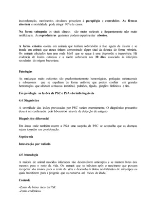 incoordenação, movimentos circulares precedem à paraplégia e convulsões. As fêmeas
abortam e mortalidade pode atingir 90% de casos.
Na forma subaguda os sinais clínicos são muito variaveis e frequentemente não muito
notificáveis. As reprodutoras gestantes podem experimentar abortos.
A forma crónica ocorre em animais que tenham sobrevivido à fase aguda da mesma e se
instala em animais que nunca tinham demonstrado algum sinal da doença de forma primária.
Os animais afectados tem uma onda febril que se segue à uma depressão e inapetência. Há
evidencia de lesões cutâneas e a morte sobrevem aos 30 dias associada às infecções
secndarias de origem bacteriana.
Patologias
As mudanças muito evidentes são predominantemente hemorrágicas, petéquias submucosais
e subserosais que se espalham de forma uniforme que podem confluir em grandes
hemorragias que afectam a mucosa intestinal, pulmões, fígado, gánglios linfáticos e rins.
Em patologia as lesões da PSC e PSA são indistinguiveis
4.4 Diagnóstico
A severidade das lesões provocadas por PSC variam enormemente. O diagnóstico presuntivo
deverá ser confirmado pelo laboratório atravéz de detecção de antigeno.
Diagnóstico diferencial
Em áreas onde também ocorre a PSA uma suspeita de PSC se aconselha que as doenças
sejam tomadas em consideração.
Septicemia
Intoxicação por wafarin
4.5 Imunologia
A maioria de animal nascidos infectados não desenvolvem anticorpos e se mantem livres dos
mesmos para o resto da vida. Os animais que se infectam após o nascimeno que possam
recuperar são imunes para o resto da vida e desevolvem titulos neutralizantes de anticorpos os
quais transferem para a progenie que os conserva até meses de idade.
Controlo
-Zonas de baixo risco da PSC
-Zonas endémicas
 
