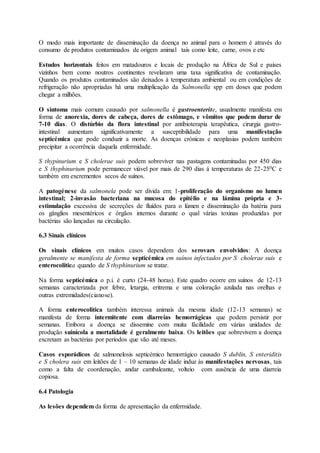 O modo mais importante de disseminação da doença no animal para o homem é através do
consumo de produtos contaminados de origem animal tais como leite, carne, ovos e etc
Estudos horizontais feitos em matadouros e locais de produção na África de Sul e países
vizinhos bem como noutros continentes revelaram uma taxa significativa de contaminação.
Quando os produtos contaminados são deixados à temperatura ambiental ou em condições de
refrigeração não apropriadas há uma multiplicação da Salmonella spp em doses que podem
chegar a milhões.
O sintoma mais comum causado por salmonella é gastroenterite, usualmente manifesta em
forma de anorexia, dores de cabeça, dores de estômago, e vômitos que podem durar de
7-10 dias. O distúrbio da flora intestinal por antibioterapia terapêutica, cirurgia gastro-
intestinal aumentam significativamente a susceptibilidade para uma manifestação
septicémica que pode conduzir a morte. As doenças crónicas e neoplasias podem também
precipitar a ocorrência daquela enfermidade.
S thypinurium e S cholerae suis podem sobreviver nas pastagens contaminadas por 450 dias
e S thyphinurium pode permanecer viável por mais de 290 dias á temperaturas de 22-250C e
também em excrementos secos de suínos.
A patogénese da salmonela pode ser divida em: 1-proliferação do organismo no lumen
intestinal; 2-invasão bacteriana na mucosa do epitélio e na lámina própria e 3-
estimulação excessiva de secreções de fluídos para o lúmen e disseminação da batéria para
os gânglios mesentéricos e órgãos internos durante o qual várias toxinas produzidas por
bactérias são lançadas na circulação.
6.3 Sinais clínicos
Os sinais clínicos em muitos casos dependem dos serovars envolvidos: A doença
geralmente se manifesta de forma septicémica em suínos infectados por S cholerae suis e
enterocolitica quando de S thyphinurium se tratar.
Na forma septicémica o p.i. é curto (24-48 horas). Este quadro ocorre em suínos de 12-13
semanas caracterizada por febre, letargia, eritrema e uma coloração azulada nas orelhas e
outras extremidades(cianose).
A forma enterocolitica também interessa animais da mesma idade (12-13 semanas) se
manifesta de forma intermitente com diarreias hemorrágicas que podem persistir por
semanas. Embora a doença se dissemine com muita fácilidade em várias unidades de
produção suinícola a mortalidade é geralmente baixa. Os leitões que sobrevivem a doença
excretam as bactérias por períodos que vão até meses.
Casos esporádicos de salmonelosis septicémico hemorrágico causado S dublin, S enteriditis
e S cholera suis em leitões de 1 – 10 semanas de idade induz às manifestações nervosas, tais
como a falta de coordenação, andar cambaleante, volteio com ausência de uma diarreia
copiosa.
6.4 Patologia
As lesões dependem da forma de apresentação da enfermidade.
 