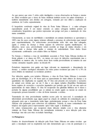 Ao que parece que estes 2 ciclos estão interligados e novas observações na Europa e mesmo
na África revelaram que a virose de baixa virulência também ocorre em suínos domésticos e
também naturalmente sem dúvidas em selvagens, tornando por isso difícil a explicação de
existência de 2 ciclos separadamente.
O hospedeiro vertebrado original de vírus de Peste Suina Áfricana é o suíno selvagem
especialmente javali. E em menor extensão os suínos selvagens também podem ser
considerados hospedeiros que podem representar um perigo real para a mantenção do vírus
numa comnidade.
Clássicamente, as taxas de morbilidade e mortalidade em animais domésticos se aproximam a
100% mas há casos como algures teríamos afirmado a presença de sobreviventes quer natural
quer experimentalmente. Os sobreviventes provávelmente terão tido uma fase subaguda,
aguda e crónica da doença e forma capazes de sobreviver aquelas manifestações. As
infecções, nesse caso, provávelmente teriam ocorrido ao longo de muitas décadas e em
regiões onde a doença tinha ganho o estatuto de endemicidade. Estes dados foram
recentemente confirmados com estudos feitos no Malawi.
Na Europa e Américas a taxa de mortalidade associada à Peste Suina Áfricana declinou de
forma gritante e se situou em 50% ou menos em casos de infecções experimentais mas a
morbilidade se manteve alta. As razões desse facto residiu provávelmente na tentativa de usar
vacinas atenuadas naqueles países na década 60.
Portadores inaparentes tem ganho um lugar relevante na manutenção e disseminação da
doença e estudos serológicas efectuados em vários países revelaram que entre 0.3 a 8% de
soros obtidos no matadouro se revelaram positivos
Nas infecções agudas com isolados Áfricanos, o vírus da Peste Suina Áfricana é excretado
pela via nasofaringea 24 a 48 horas após ao aparecimento de sinais clínicos da doença e as
quantidades são duplicadas no segundo dia. O vírus está presente em excreções e secreções
do animal com virémia que vai ate 8 dias e em alguns isolados (República Dominicana)
houve registos de secreções e excreções inquinados por período que foi até um mes após ao
aparecimento de sinais clínicos. O vírus foi recuperado das glándulas linfáticas ate 6 meses e
portanto há alguma possibilidade que os animais no estado agudo ou mesmo no estado de
recuperação possam transmitir o vírus de forma transiente e errática.
Transmissão do vírus provávelmente também ocorre pela via naso-oral. A acumulação da
infectividade provávelmente joga algum papel na criação de ambiente de contaminação que e
adequado para que a transmissão tenha lugar, particularmente porque o vírus da Peste Suina
Áfricana está preparado para sobreviver em ambientes. Todavia, as zonas contaminadas nos
trópicos são seguras para o repovoamento após 5 dias seguir á desinfecção.
Os suínos remanascentes que recuperem duma infecção simples com o vírus altamente
virulento da Peste Suina Áfricana são normalmente resistentes a nova infecção pelo vírus
homologo mas não com vírus ou isolado heterólogo.
1.4 Patogénese
Estudos do desenvolvimento da infecção pela Peste Suina Áfricana em suínos revelam que
após a inoculação oral ou respiratória tem sido demonstrado que a rota de penetração é a
 