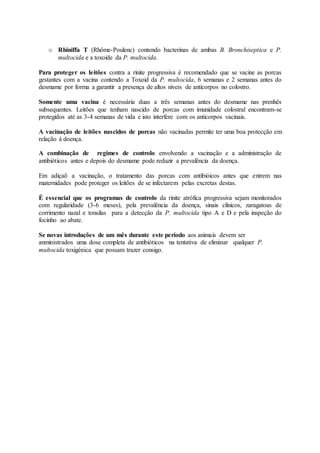 o Rhiniffa T (Rhôme-Poulenc) contendo bacterinas de ambas B. Bronchiseptica e P.
multocida e a toxoide da P. multocida.
Para proteger os leitões contra a rinite progressiva é recomendado que se vacine as porcas
gestantes com a vacina contendo a Toxoid da P. multocida, 6 semanas e 2 semanas antes do
desmame por forma a garantir a presença de altos níveis de anticorpos no colostro.
Somente uma vacina é necessária duas a três semanas antes do desmame nas prenhês
subsequentes. Leitões que tenham nascido de porcas com imunidade colostral encontram-se
protegidos até as 3-4 semanas de vida e isto interfere com os anticorpos vacinais.
A vacinação de leitões nascidos de porcas não vacinadas permite ter uma boa protecção em
relação á doença.
A combinação de regimes de controlo envolvendo a vacinação e a administração de
antibióticos antes e depois do desmame pode reduzir a prevalência da doença.
Em adiçaõ a vacinação, o tratamento das porcas com antibióicos antes que entrem nas
maternidades pode proteger os leitões de se infectarem pelas excretas destas.
É essencial que os programas de controlo da rinite atrófica progressiva sejam monitorados
com regularidade (3-6 meses), pela prevalência da doença, sinais clínicos, zaragatoas de
corrimento nazal e tonsilas para a detecção da P. multocida tipo A e D e pela inspeção do
focinho ao abate.
Se novas introduções de um mês durante este período aos animais devem ser
anministrados uma dose completa de antibióticos na tentativa de eliminar qualquer P.
multocida toxigénica que possam trazer consigo.
 