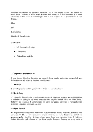 endémica em sistemas de produção extensivo, isto é, free ranging system, em animais ou
raças locais. Todavia, a Peste Suína Clássica não ocorre na África subsariana e a maior
dificuldade noutras partes na diferenciação entre as duas doenças não e presentemente não se
levanta.
Elisa
RIA
Hemadsorção
Fixação de Complemento
1.8 Control
 Movimentação de suinos
 Depopulação
 Aplcação de acaicidas
2. Erysipela (Mal rubro)
É uma doença infecciosa de suínos que cursa de forma aguda, septicémica acompanhada por
lesões cutâneas de forma de diamante ou romboidal
2.1 Etiologia
É causada por uma bactéria pertencente a família de Lactobacillacea.
2.2 Resistência
A Erysipela rhusiopathiea é relativamente estável às condições adversas. O microorganismo
é resistente as condições de pouca humidade onde se pode manter viável por vários meses.
Sobrevive ás condições de congelamento em carnes ou tecidos corpóreos e remarcadamente
resistente á salga ou a secagem via calor
2.3 Epidemiologia
O hospedeiro mais importante da bactéria é provávelmente o suíno doméstico. Estima-se que
cerca de 30-45% de suínos domésticos estejam contaminados com a bactéria. Os portadores
podem expelir bactérias via fezes criando desta forma uma importante fonte de infecção.
Suínos infectados pela doença na sua forma aguda libertam a bactéria via urina, saliva e
 