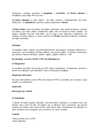 movimentos circulares precedem à paraplégia e convulsões. As fêmeas abortam e
mortalidade pode atingir 90% de casos.
Na forma subaguda os sinais clínicos são muito variaveis e frequentemente não muito
notificáveis. As reprodutoras gestantes podem experimentar abortos.
A forma crónica ocorre em animais que tenham sobrevivido à fase aguda da mesma e se instala
em animais que nunca tinham demonstrado algum sinal da doença de forma primária. Os
animais afectados tem uma onda febril que se segue à uma depressão e inapetência. Há
evidencia de lesões cutâneas e a morte sobrevem aos 30 dias associada às infecções secndarias
de origem bacteriana.
Patologias
As mudanças muito evidentes são predominantemente hemorrágicas, petéquias submucosais e
subserosais que se espalham de forma uniforme que podem confluir em grandes hemorragias
que afectam a mucosa intestinal, pulmões, fígado, gánglios linfáticos e rins.
Em patologia as lesões da PSC e PSA são indistinguiveis
4.4 Diagnóstico
A severidade das lesões provocadas por PSC variam enormemente. O diagnóstico presuntivo
deverá ser confirmado pelo laboratório atravéz de detecção de antigeno.
Diagnóstico diferencial
Em áreas onde também ocorre a PSA uma suspeita de PSC se aconselha que as doenças sejam
tomadas em consideração.
Septicemia
Intoxicação por wafarin
4.5 Imunologia
A maioria de animal nascidos infectados não desenvolvem anticorpos e se mantem livres dos
mesmos para o resto da vida. Os animais que se infectam após o nascimeno que possam
recuperar são imunes para o resto da vida e desevolvem titulos neutralizantes de anticorpos os
quais transferem para a progenie que os conserva até meses de idade.
Controlo
-Zonas de baixo risco da PSC
-Zonas endémicas
 