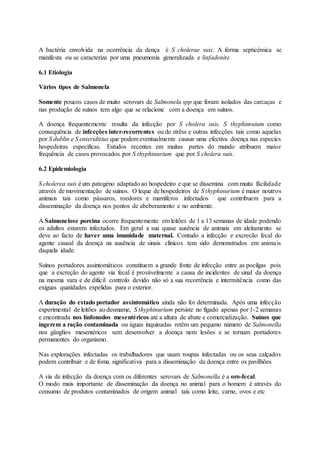 A bactéria envolvida na ocorrência da dença é S cholerae suis. A forma septicémica se
manifesta ou se caracteriza por uma pneumonia generalizada e linfadenite
6.1 Etiologia
Vários tipos de Salmonela
Somente poucos casos de muito serovars de Salmonela spp que foram isolados das carcaças e
nas produção de suínos tem algo que se relacione com a doença em suínos.
A doença frequentemente resulta da infecção por S cholera suis, S thyphimuium como
consequência de infecções inter-recorrentes ou de strêss e outras infecções tais como aquelas
por S dublin e S enteriditius que podem eventualmente causar uma efectiva doença nas especies
hospedeiras especificas. Estudos recentes em muitas partes do mundo atribuem maior
frequência de casos provocados por S thyphinurium que por S cholera suis.
6.2 Epidemiologia
S cholerea suis é um patogéno adaptado ao hospedeiro e que se dissemina com muita fácilidade
através de movimentação de suínos. O leque de hospedeiros de S thyphinurium é maior noutros
animais tais como pássaros, roedores e mamíferos infectados que contribuem para a
disseminação da doença nos pontos de abeberamento e no ambiente.
A Salmonelose porcina ocorre frequentemente em leitões de 1 a 13 semanas de idade podendo
os adultos estarem infectados. Em geral a sua quase ausência de animais em aleitamento se
deve ao facto de haver uma imunidade maternal. Contudo a infecção e excrecão fecal do
agente causal da doença na ausência de sinais clínicos tem sido demonstrados em animais
daquela idade.
Suínos portadores assintomáticos constituem a grande fonte de infecção entre as pocilgas pois
que a excreção do agente via fecal é provávelmente a causa de incidentes de sinal da doença
na mesma vara e de dificil controlo devido não só a sua recorrência e intermitência como das
exiguas quatidades expelidas para o exterior.
A duração do estado portador assintomático ainda não foi determinada. Após uma infecção
experimental de leitões ao desmame, S thyphinurium persiste no fígado apenas por 1-2 semanas
e encontrada nos línfonodos mesentéricos até a altura de abate e comercialização. Suínos que
ingerem a ração contaminada ou águas inquinadas retêm um pequeno número de Salmonella
nos gânglios mesentéricos sem desenvolver a doença nem lesões e se tornam portadores
permanentes do organismo.
Nas explorações infectadas os trabalhadores que usam roupas infectadas ou os seus calçados
podem contribuir e de foma significativa para a disseminação da doença entre os pavilhões
A via de infecção da doença com os diferentes serovars de Salmonella é a oro-fecal.
O modo mais importante de disseminação da doença no animal para o homem é através do
consumo de produtos contaminados de origem animal tais como leite, carne, ovos e etc
 
