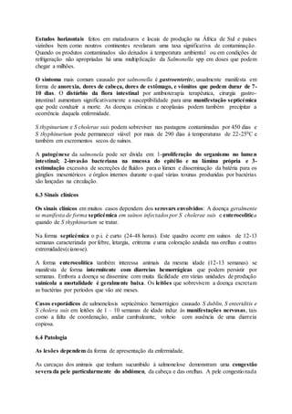Estudos horizontais feitos em matadouros e locais de produção na África de Sul e países
vizinhos bem como noutros continentes revelaram uma taxa significativa de contaminação.
Quando os produtos contaminados são deixados à temperatura ambiental ou em condições de
refrigeração não apropriadas há uma multiplicação da Salmonella spp em doses que podem
chegar a milhões.
O sintoma mais comum causado por salmonella é gastroenterite, usualmente manifesta em
forma de anorexia, dores de cabeça, dores de estômago, e vômitos que podem durar de 7-
10 dias. O distúrbio da flora intestinal por antibioterapia terapêutica, cirurgia gastro-
intestinal aumentam significativamente a susceptibilidade para uma manifestação septicémica
que pode conduzir a morte. As doenças crónicas e neoplasias podem também precipitar a
ocorrência daquela enfermidade.
S thypinurium e S cholerae suis podem sobreviver nas pastagens contaminadas por 450 dias e
S thyphinurium pode permanecer viável por mais de 290 dias á temperaturas de 22-250C e
também em excrementos secos de suínos.
A patogénese da salmonela pode ser divida em: 1-proliferação do organismo no lumen
intestinal; 2-invasão bacteriana na mucosa do epitélio e na lámina própria e 3-
estimulação excessiva de secreções de fluídos para o lúmen e disseminação da batéria para os
gânglios mesentéricos e órgãos internos durante o qual várias toxinas produzidas por bactérias
são lançadas na circulação.
6.3 Sinais clínicos
Os sinais clínicos em muitos casos dependem dos serovars envolvidos: A doença geralmente
se manifesta de forma septicémica em suínos infectados por S cholerae suis e enterocolitica
quando de S thyphinurium se tratar.
Na forma septicémica o p.i. é curto (24-48 horas). Este quadro ocorre em suínos de 12-13
semanas caracterizada por febre, letargia, eritrema e uma coloração azulada nas orelhas e outras
extremidades(cianose).
A forma enterocolitica também interessa animais da mesma idade (12-13 semanas) se
manifesta de forma intermitente com diarreias hemorrágicas que podem persistir por
semanas. Embora a doença se dissemine com muita fácilidade em várias unidades de produção
suinícola a mortalidade é geralmente baixa. Os leitões que sobrevivem a doença excretam
as bactérias por períodos que vão até meses.
Casos esporádicos de salmonelosis septicémico hemorrágico causado S dublin, S enteriditis e
S cholera suis em leitões de 1 – 10 semanas de idade induz às manifestações nervosas, tais
como a falta de coordenação, andar cambaleante, volteio com ausência de uma diarreia
copiosa.
6.4 Patologia
As lesões dependem da forma de apresentação da enfermidade.
As carcaças dos animais que tenham sucumbido à salmonelose demonstram uma congestão
severa da pele particularmente do abdómen, da cabeça e das orelhas. A pele congestionada
 