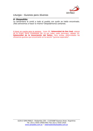 Liturgia - Guiones para Jóvenes
__________________________________________________________________
©2013 SAN PABLO - Riobamba 230 - C1025ABF Buenos Aires- Argentina
Tel. (011) 5555-2400/2401 Fax (011) 5555-2425
www.sanpablo.com.ar – webmaster@sanpablo.com.ar
6- Despedida:
La samaritana le contó a todo el pueblo con quién se había encontrado.
¿Nos atrevemos a hacer lo mismo? Despidámonos cantando.
A tener en cuenta para la semana: lunes 20: Solemnidad de San José, esposo
de la Virgen María (trasladada del 19 por haber caído domingo); sábado 25:
Solemnidad de la Anunciación del Señor. Para ambas solemnidades les
ofrecemos guiones que encontrarán en la sección “guiones especiales”.
 