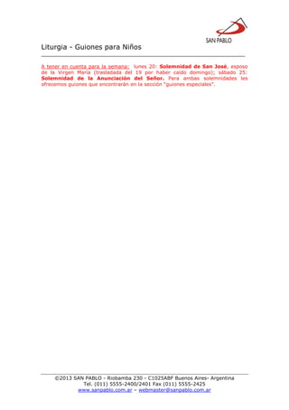 Liturgia - Guiones para Niños
__________________________________________________________________
©2013 SAN PABLO - Riobamba 230 - C1025ABF Buenos Aires- Argentina
Tel. (011) 5555-2400/2401 Fax (011) 5555-2425
www.sanpablo.com.ar – webmaster@sanpablo.com.ar
A tener en cuenta para la semana: lunes 20: Solemnidad de San José, esposo
de la Virgen María (trasladada del 19 por haber caído domingo); sábado 25:
Solemnidad de la Anunciación del Señor. Para ambas solemnidades les
ofrecemos guiones que encontrarán en la sección “guiones especiales”.
 