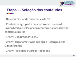 Etapa I - Seleção dos conteúdos
10
- Base Curricular de matemática de SP
- Conteúdos agrupados de acordo com os anos do
Ensino Médio e selecionados conforme a facilidade de
contextualizá-los
- 1° EM: Conjuntos, PA e PG
- 2° EM: Trigonometria no Triângulo Retângulo e na
Circunferência
- 3° EM: Poliedros e Corpos Redondos
 