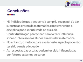Conclusões
29
- Há indícios de que a sequência cumpriu seu papel de dar
suporte ao ensino da matemática e mostrar como a
disciplina pode ser utilizada no dia a dia
- Contextualização parece não não exercer inﬂuência
sobre o interesse dos alunos em estudar matemática
- No entanto, o método para avaliar este aspecto pode não
ter sido o mais adequado
- As respostas das escalas podem ter sido inﬂuenciadas
por fatores externos ao curso
 