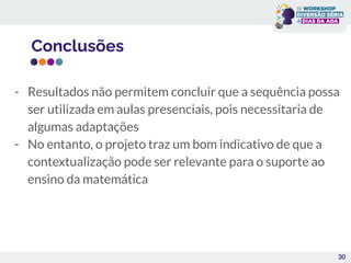 Conclusões
30
- Resultados não permitem concluir que a sequência possa
ser utilizada em aulas presenciais, pois necessitaria de
algumas adaptações
- No entanto, o projeto traz um bom indicativo de que a
contextualização pode ser relevante para o suporte ao
ensino da matemática
 