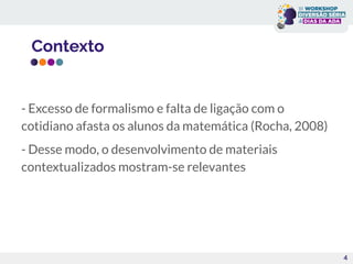 Contexto
- Excesso de formalismo e falta de ligação com o
cotidiano afasta os alunos da matemática (Rocha, 2008)
- Desse modo, o desenvolvimento de materiais
contextualizados mostram-se relevantes
4
 