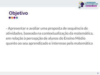 Objetivo
5
- Apresentar e avaliar uma proposta de sequência de
atividades, baseada na contextualização da matemática,
em relação à percepção de alunos do Ensino Médio
quanto ao seu aprendizado e interesse pela matemática
 