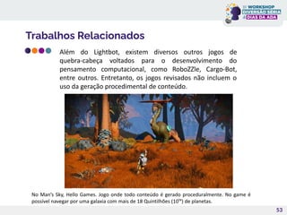 Trabalhos Relacionados
53
No Man’s Sky, Hello Games. Jogo onde todo conteúdo é gerado proceduralmente. No game é
possível navegar por uma galaxia com mais de 18 Quintilhões (10¹⁸) de planetas.
Além do Lightbot, existem diversos outros jogos de
quebra-cabeça voltados para o desenvolvimento do
pensamento computacional, como RoboZZle, Cargo-Bot,
entre outros. Entretanto, os jogos revisados não incluem o
uso da geração procedimental de conteúdo.
 