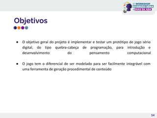 Objetivos
54
● O objetivo geral do projeto é implementar e testar um protótipo de jogo sério
digital, do tipo quebra-cabeça de programação, para introdução e
desenvolvimento do pensamento computacional
● O jogo tem o diferencial de ser modelado para ser facilmente integrável com
uma ferramenta de geração procedimental de conteúdo
 