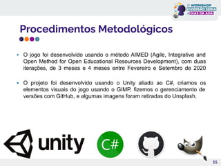 Procedimentos Metodológicos
55
▪ O jogo foi desenvolvido usando o método AIMED (Agile, Integrative and
Open Method for Open Educational Resources Development), com duas
iterações, de 3 meses e 4 meses entre Fevereiro e Setembro de 2020
▪ O projeto foi desenvolvido usando o Unity aliado ao C#, criamos os
elementos visuais do jogo usando o GIMP, fizemos o gerenciamento de
versões com GitHub, e algumas imagens foram retiradas do Unsplash.
 