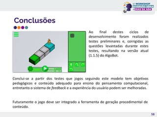 Conclusões
58
Ao final destes ciclos de
desenvolvimento foram realizados
testes preliminares e, corrigidas as
questões levantadas durante estes
testes, resultando na versão atual
(1.1.5) do AlgoBot.
Conclui-se a partir dos testes que jogos seguindo este modelo tem objetivos
pedagógicos e conteúdo adequado para ensino do pensamento computacional,
entretanto o sistema de feedback e a experiência do usuário podem ser melhoradas.
Futuramente o jogo deve ser integrado a ferramenta de geração procedimental de
conteúdo.
 