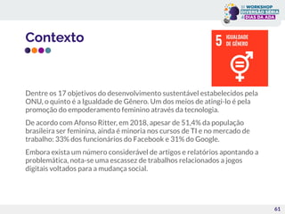 Contexto
Dentre os 17 objetivos do desenvolvimento sustentável estabelecidos pela
ONU, o quinto é a Igualdade de Gênero. Um dos meios de atingi-lo é pela
promoção do empoderamento feminino através da tecnologia.
De acordo com Afonso Ritter, em 2018, apesar de 51,4% da população
brasileira ser feminina, ainda é minoria nos cursos de TI e no mercado de
trabalho: 33% dos funcionários do Facebook e 31% do Google.
Embora exista um número considerável de artigos e relatórios apontando a
problemática, nota-se uma escassez de trabalhos relacionados a jogos
digitais voltados para a mudança social.
61
 