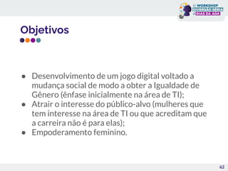 Objetivos
● Desenvolvimento de um jogo digital voltado a
mudança social de modo a obter a Igualdade de
Gênero (ênfase inicialmente na área de TI);
● Atrair o interesse do público-alvo (mulheres que
tem interesse na área de TI ou que acreditam que
a carreira não é para elas);
● Empoderamento feminino.
62
 