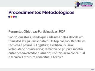 Procedimentos Metodológicos
Perguntas Objetivas Participativas: POP
São 11 questões, sendo que cada uma delas aborda um
tema do Design Participativo. Os tópicos são: Benefícios
técnicos e pessoais; Logística; Perﬁl do usuário;
Volatilidade dos usuários; Tamanho do grupo; Empatia
entre desenvolvedor e usuário; Contribuição conceitual
e técnica; Estrutura conceitual e técnica.
63
 